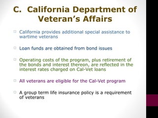 C. California Department of
Veteran’s Affairs
 California provides additional special assistance to
wartime veterans
 Loan funds are obtained from bond issues
 Operating costs of the program, plus retirement of
the bonds and interest thereon, are reflected in the
interest rates charged on Cal-Vet loans
 All veterans are eligible for the Cal-Vet program
 A group term life insurance policy is a requirement
of veterans
 