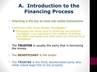 A. Introduction to the
Financing Process
 Financing is the key to most real estate transactions
 California Calls Trust Deeds “Mortgages”
 Mortgages are rarely used in California, but the term
“mortgage” is so ingrained in the tradition of lending
that often trust deeds and other loans are referred to as
“mortgages”
 The TRUSTOR is usually the party that is borrowing
the money
 The BENEFICIARY is the lender
 The TRUSTEE is the third, disinterested party who
holds naked legal title to the property
 