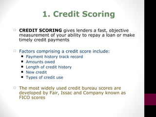 1. Credit Scoring
 CREDIT SCORING gives lenders a fast, objective
measurement of your ability to repay a loan or make
timely credit payments
 Factors comprising a credit score include:
 Payment history track record
 Amounts owed
 Length of credit history
 New credit
 Types of credit use
 The most widely used credit bureau scores are
developed by Fair, Issac and Company known as
FICO scores
 