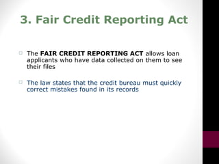 3. Fair Credit Reporting Act
 The FAIR CREDIT REPORTING ACT allows loan
applicants who have data collected on them to see
their files
 The law states that the credit bureau must quickly
correct mistakes found in its records
 