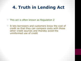 4. Truth in Lending Act
 This act is often known as Regulation Z
 It lets borrowers and customers know the cost of
credit so that they can compare costs with those
other credit sources and thereby avoid the
uninformed use of credit
 