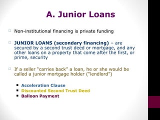 A. Junior Loans
 Non-institutional financing is private funding
 JUNIOR LOANS (secondary financing) – are
secured by a second trust deed or mortgage, and any
other loans on a property that come after the first, or
prime, security
 If a seller “carries back” a loan, he or she would be
called a junior mortgage holder (“lendlord”)
 Acceleration Clause
 Discounted Second Trust Deed
 Balloon Payment
 