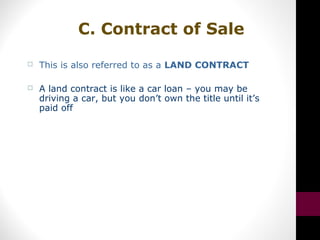 C. Contract of Sale
 This is also referred to as a LAND CONTRACT
 A land contract is like a car loan – you may be
driving a car, but you don’t own the title until it’s
paid off
 