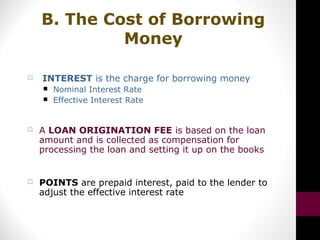 B. The Cost of Borrowing
Money
 INTEREST is the charge for borrowing money
 Nominal Interest Rate
 Effective Interest Rate
 A LOAN ORIGINATION FEE is based on the loan
amount and is collected as compensation for
processing the loan and setting it up on the books
 POINTS are prepaid interest, paid to the lender to
adjust the effective interest rate
 