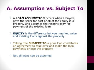 A. Assumption vs. Subject To
 A LOAN ASSUMPTION occurs when a buyers
pays the seller for part or all of the equity in a
property and assumes the responsibility for
payment of the existing loan
 EQUITY is the difference between market value
and existing loans against the property
 Taking title SUBJECT TO a prior loan constitutes
an agreement to take over and make the loan
payments or lose the property
 Not all loans can be assumed
 
