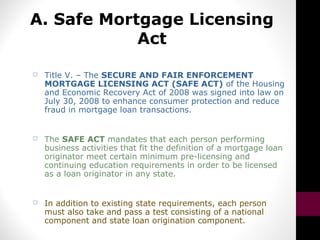 A. Safe Mortgage Licensing
Act
 Title V. – The SECURE AND FAIR ENFORCEMENT
MORTGAGE LICENSING ACT (SAFE ACT) of the Housing
and Economic Recovery Act of 2008 was signed into law on
July 30, 2008 to enhance consumer protection and reduce
fraud in mortgage loan transactions.
 The SAFE ACT mandates that each person performing
business activities that fit the definition of a mortgage loan
originator meet certain minimum pre-licensing and
continuing education requirements in order to be licensed
as a loan originator in any state.
 In addition to existing state requirements, each person
must also take and pass a test consisting of a national
component and state loan origination component.
 