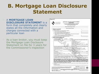 B. Mortgage Loan Disclosure
Statement
 A MORTGAGE LOAN
DISCLOSURE STATEMENT is a
form that completely and clearly
states all the information and
charges connected with a
particular loan
 As a loan broker, you must keep
the Mortgage Loan Disclosure
Statement on file for 3 years for
the Commissioner’s inspection
 