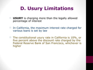 D. Usury Limitations
 USURY is charging more than the legally allowed
percentage of interest
 In California, the maximum interest rate charged for
various loans is set by law
 The constitutional usury rate in California is 10%, or
five percent above the discount rate charged by the
Federal Reserve Bank of San Francisco, whichever is
higher
 