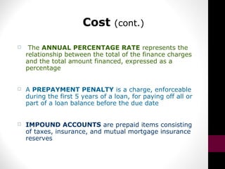 Cost (cont.)
 The ANNUAL PERCENTAGE RATE represents the
relationship between the total of the finance charges
and the total amount financed, expressed as a
percentage
 A PREPAYMENT PENALTY is a charge, enforceable
during the first 5 years of a loan, for paying off all or
part of a loan balance before the due date
 IMPOUND ACCOUNTS are prepaid items consisting
of taxes, insurance, and mutual mortgage insurance
reserves
 