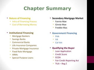 Chapter Summary
• Nature of Financing
• Intro of Financing Process
• Cost of Borrowing Money
• Institutional Financing
• Mortgage Bankers
• Savings Banks
• Commercial Banks
• Life Insurance Companies
• Private Mortgage Insurance
• Fixed Rate Mortgage
• ARMs
• Special Purpose Loans
• Secondary Mortgage Market
• Fannie Mae
• Ginnie Mae
• Freddie Mac
• Government Financing
• FHA
• VA
• Cal-Vet
• Qualifying the Buyer
• Loan Application
• Credit Score
• ECOA
• Fair Credit Reporting Act
• TILA – Reg Z
 