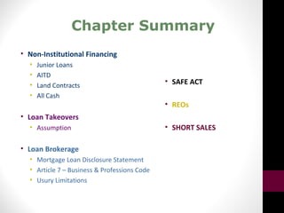 Chapter Summary
• Non-Institutional Financing
• Junior Loans
• AITD
• Land Contracts
• All Cash
• Loan Takeovers
• Assumption
• Loan Brokerage
• Mortgage Loan Disclosure Statement
• Article 7 – Business & Professions Code
• Usury Limitations
• SAFE ACT
• REOs
• SHORT SALES
 