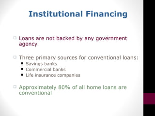 Institutional Financing
 Loans are not backed by any government
agency
 Three primary sources for conventional loans:
 Savings banks
 Commercial banks
 Life insurance companies
 Approximately 80% of all home loans are
conventional
 