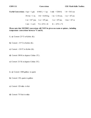 CHM 111 Conversions CH1 Math Skills Toolbox
Useful Conversions: 4 qts = 1 gal; 0.946 L = 1 qt; 1 mile = 5280 ft; 1 ft = 30.5 cm
39.4 in = 1 m; 1 lb = 0.454 kg 1 in = 2.54 cm, 1 m = 102 cm
1 m = 1012 pm; 1 m = 106 µm; 1 m = 109 nm; 1 km = 103 m
1 mL = 1 cm3; °C + 273 = K K − 273 = °C
Please note that METRIC conversions will NOT be given on exams or quizzes, including
temperature conversions between C and K.
1. a) Convert 25 ºC to Kelvin (K).
b) Convert 35 ºC to Kelvin (K).
c) Convert 154 ºC to Kelvin (K).
d) Convert 500 K to degrees Celsius (ºC).
e) Convert 215 K to degrees Celsius (ºC).
2. a) Convert 1000 gallons to quarts
b) Convert 150. quarts to gallons
c) Convert 120 miles to feet
d) Convert 753 feet to miles
 
