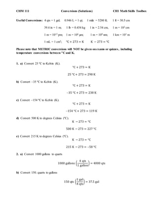 CHM 111 Conversions (Solutions) CH1 Math Skills Toolbox
Useful Conversions: 4 qts = 1 gal; 0.946 L = 1 qt; 1 mile = 5280 ft; 1 ft = 30.5 cm
39.4 in = 1 m; 1 lb = 0.454 kg 1 in = 2.54 cm, 1 m = 102 cm
1 m = 1012 pm; 1 m = 106 µm; 1 m = 109 nm; 1 km = 103 m
1 mL = 1 cm3; °C + 273 = K K − 273 = °C
Please note that METRIC conversions will NOT be given on exams or quizzes, including
temperature conversions between C and K.
1. a) Convert 25 ºC to Kelvin (K).
°C + 273 = K
25 °C+ 273 = 298 K
b) Convert 35 ºC to Kelvin (K).
°C + 273 = K
35 °C + 273 = 238 K
c) Convert 154 ºC to Kelvin (K).
°C + 273 = K
154 °C+ 273 = 119 K
d) Convert 500 K to degrees Celsius (ºC).
K − 273 = °C
500 K − 273 = 227 °C
e) Convert 215 K to degrees Celsius (ºC).
K − 273 = °C
215 K − 273 = 58 °C
2. a) Convert 1000 gallons to quarts
1000 gallons (
4 qts
1 gallon
) = 4000 qts
b) Convert 150. quarts to gallons
150 qts (
1 gal
4 qts
) = 37.5 gal
 