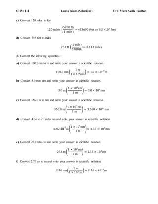 CHM 111 Conversions (Solutions) CH1 Math Skills Toolbox
c) Convert 120 miles to feet
120 miles (
5280 ft
1 mile
) = 633600 feet or 6.3 105
feet
d) Convert 753 feet to miles
753 ft (
1 mile
5280 ft
) = 0.143 miles
3. Convert the following quantities:
a) Convert 100.0 nm to m and write your answer in scientific notation.
100.0 nm(
1 m
1 × 109nm
) = 1.0 × 10−7
m
b) Convert 3.0 m to nm and write your answer in scientific notation.
3.0 m(
1 × 109
nm
1 m
) = 3.0 × 109
nm
c) Convert 356.0 m to nm and write your answer in scientific notation.
356.0 m(
1 × 109
nm
1 m
) = 3.560 × 1011
nm
d) Convert 4.36 107 m to nm and write your answer in scientific notation.
4.36 ×10
-7
m(
1 × 109
nm
1 m
) = 4.36 × 102
nm
e) Convert 233 m to cm and write your answer in scientific notation.
233 m(
1 × 102
cm
1 m
) = 2.33 × 104
cm
f) Convert 2.76 cm to m and write your answer in scientific notation.
2.76 cm(
1 m
1 × 102cm
) = 2.76 × 10−2
m
 