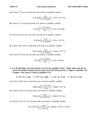 CHM 111 Conversions (Solutions) CH1 Math Skills Toolbox
g) Convert 2.76 pm to m and write your answer in scientific notation.
2.76 pm(
1 m
1 × 1012pm
) = 2.76 × 10−12
m
h) Convert 211 m to pm and write your answer in scientific notation.
211 m(
1 × 1012
pm
1 m
) = 2.11 × 1014
pm
i) Convert 4.34 µm to m and write your answer in scientific notation.
4.34 µm(
1 m
1 × 106µm
) = 4.34 × 10−6
m
j) Convert 364.7 µm to m and write your answer in scientific notation.
364.7 µm(
1 m
1 × 106µm
) = 3.647 × 10−4
m
k) Convert 153 m to µm and write your answer in scientific notation.
153 m (
1 × 106
µm
1 m
) = 1.53 × 108
µm
4. Use the following conversion factors to covert the quantities below. (Think about how the set
up for the problem changed based on the conversion factor used (i.e., compare to problem #3).
Compare your answers to those in problem #3.))
1  109 m = 1 nm; 1  1012 m = 1 pm; 1  102 m = 1 cm; 1  106 m = 1 µm
a) Convert 100.0 nm to m and write your answer in scientific notation.
100.0 nm(
1 × 109
m
1 nm
) = 1.000 × 10−7
m
b) Convert 356.0 m to nm and write your answer in scientific notation.
356.0 m (
1 nm
1 × 109m
) = 3.560 × 1011
nm
c) Convert 4.36 107 m to nm and write your answer in scientific notation.
4.36 × 10
-7
m(
1 nm
1 × 109
m
) = 436nm = 4.36 × 102
nm
 