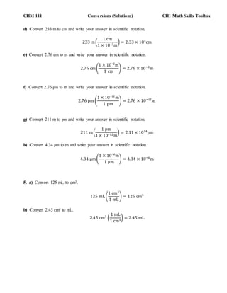 CHM 111 Conversions (Solutions) CH1 Math Skills Toolbox
d) Convert 233 m to cm and write your answer in scientific notation.
233 m(
1 cm
1 × 102m
) = 2.33 × 104
cm
e) Convert 2.76 cm to m and write your answer in scientific notation.
2.76 cm(
1 × 102
m
1 cm
) = 2.76 × 10−2
m
f) Convert 2.76 pm to m and write your answer in scientific notation.
2.76 pm (
1 × 1012
m
1 pm
) = 2.76 × 10−12
m
g) Convert 211 m to pm and write your answer in scientific notation.
211 m(
1 pm
1 × 1012 m
) = 2.11 × 1014
pm
h) Convert 4.34 µm to m and write your answer in scientific notation.
4.34 µm(
1 × 106
m
1 µm
) = 4.34 × 10−6
m
5. a) Convert 125 mL to cm3.
125 mL (
1 cm3
1 mL
) = 125 cm3
b) Convert 2.45 cm3 to mL.
2.45 cm3
(
1 mL
1 cm3
) = 2.45 mL
 