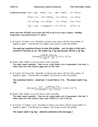 CHM 111 Dimensional Analysis (Solutions) CH1 Math Skills Toolbox
Useful Conversions: 4 qts = 1 gal; 0.946 L = 1 qt; 1 mile = 5280 ft; 1 ft = 30.5 cm
39.4 in = 1 m; 1 lb = 0.454 kg 1 in = 2.54 cm, 1 m = 102 cm
1 m = 1012 pm; 1 m = 106 µm; 1 m = 109 nm; 1 km = 103 m
1 mL = 1 cm3; (1 “angstrom”) = 1 Å = 10−10 m 1010 Å = 1 m
Please note that METRIC conversions will NOT be given on exams or quizzes, including
temperature conversions between C and K.
1. a) Convert 150 miles to cm. Remember to express your answer with the correct number of
significant figures. Note that there are multiple ways (routes) to solve this problem.
You need two conversion factors to solve this problem – one for miles to feet and a
second CF from feet to cm. The answer has 2 sig figs because 150 has 2 sig figs.
150 miles(
5280 ft
1 mile
)(
30.5 cm
1ft
) = 2.4 × 107
cm
b) Briefly justify whether or not your answer seems reasonable.
The answer seems reasonable. Since cm are a much smaller unit of measurement than miles, it
makes sense that there would be many more cm than miles.
2. a) Convert 341.0 pm to feet. Remember to express your answer with the correct number of
significant figures. Note that there are multiple ways (routes) to solve this problem.
Two conversion factors: convert pm  m and then m  in. The answer needs 4 sig
figs.
341.0 pm(
1 m
1 × 1012pm
)(
39.4 in
1 m
)(
1 ft
12 in
) = 1.120 × 10−9
ft
b) Briefly justify whether or not your answer seems reasonable.
The answer seems reasonable. Since pm are a much smaller unit of measurement than feet, it
makes sense that there would be only a small fraction of a foot in 341 pm.
3. a) Convert 12.1 gallons to cm3. Remember to express your answer with the correct number of
significant figures. Note that there are multiple ways (routes) to solve this problem.
The answer needs 3 sig figs. (Solution continued on the next page.)
 