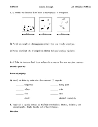 CHM 111 General Concepts Unit 1 Practice Problems
3. a) Identify the substances in the boxes as heterogeneous or homogenous.
b) Provide an example of a homogeneous mixture from your everyday experience.
c) Provide an example of a heterogeneous mixture from your everyday experience.
4. a) Define the two terms listed below and provide an example from your everyday experience:
Intensive property-
Extensive property-
b) Identify the following as intensive (I) or extensive (E) properties:
________ temperature ________ boiling point
________ volume ________ color
________ odor ________ mass
________ density ________ electrical conductivity
5. Three ways to separate mixtures are described in the textbook; filtration, distillation, and
chromatography. Briefly describe each of these techniques.
Filtration-
10 nm10 nm 20 nm
 
