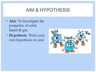 AIM & HYPOTHESIS
•  Aim: To investigate the
properties of solid,
liquid & gas.
•  Hypothesis: Write your
own hypothesis in your
 
