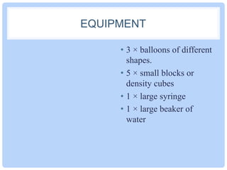 EQUIPMENT
•  3 × balloons of different
shapes.
•  5 × small blocks or
density cubes
•  1 × large syringe
•  1 × large beaker of
water
 