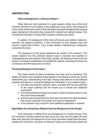 5
ABSTRACTION
What is Background in a Research Paper?
While there are many elements to a good research article, one of the most
important elements for your readers is the background of your study. The background
of your study will provide context to the information discussed throughout the research
paper. Background information may include both important and relevant studies. This
is particularly important if a study either supports or refutes your thesis.
In addition, the background of the study will discuss your problem statement,
rationale, and research questions. It links introduction to your research topic and
ensures a logical flow of ideas. Thus, it helps readers understand your reasons for
conducting the study.
The background of the study establishes the context of the research. This
section explains why this particular research topic is important and essential to
understanding the main aspects of the study. Usually, the background forms the first
section of a research article/thesis and justifies the need for conducting the study and
summarizes what the study aims to achieve.
Providing Background Information
The reader should be able to understand your topic and its importance. The
length and detail of your background also depend on the degree to which you need to
demonstrate your understanding of the topic. Paying close attention to the following
questions will help you in writing the background information in your research paper:
● Are there any theories, concepts, terms, and ideas that may be unfamiliar
to the target audience and will require you to provide any additional
explanation?
● Any historical data that need to be shared in order to provide context on why
the current issue emerged?
● Are there any concepts that may have been borrowed from other disciplines
that may be unfamiliar to the reader and need an explanation?
● Is the research study unique for which additional explanation is needed?
What Makes the Introduction Different from the Background of the Study?
Your introduction is different from your background in a number of ways. First,
the introduction contains preliminary data about your topic that the reader will most
likely read. Secondly, the background of your study discusses in depth about the topic,
whereas the introduction only gives an overview. Lastly, your introduction should end
 