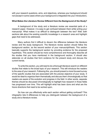6
with your research questions, aims, and objectives, whereas your background should
not (except in some cases where your background is integrated into your introduction).
What Makes the Literature Review Different from the Background of the Study?
A background of the study and a literature review are essential parts of a
research paper. However, it is easy to get confused between them while writing your
manuscript. What makes it so difficult to distinguish between the two? Well, both
sections talk about the existing scientific knowledge in a research area and highlight
gaps that need to be addressed.
Many authors find it difficult to discern the difference between the literature
review and the study background. The literature review section should follow the
background section, as the second section of your manuscript/thesis. This section
basically supports the background section by providing evidence for the proposed
hypothesis. This section should be more comprehensive and thoroughly describe all
the studies that you have mentioned in the background section. It should also
elaborate on all studies that form evidence for the present study and discuss the
current trends.
To write this section, you will need to do a thorough literature search on different
studies that relate to the broad topic of your research. This will introduce the readers
to the area of your research. Following this, you should present a more focused survey
of the specific studies that are associated with the precise objective of your study. It
would be ideal to organize them thematically and discuss them chronologically so that
readers are aware of the evolution and progress in the field. In other words, separate
themes should be discussed chronologically to highlight how research in those fields
has progressed over time. This will highlight what has been done and what are the
future directions that need to be worked upon.
So how can you effectively write each section without getting confused? This
infographic lists 6 differences to help you distinguish between the background of a
study and a literature review.
 