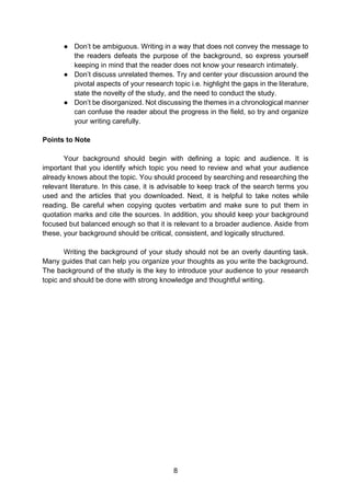 8
● Don’t be ambiguous. Writing in a way that does not convey the message to
the readers defeats the purpose of the background, so express yourself
keeping in mind that the reader does not know your research intimately.
● Don’t discuss unrelated themes. Try and center your discussion around the
pivotal aspects of your research topic i.e. highlight the gaps in the literature,
state the novelty of the study, and the need to conduct the study.
● Don’t be disorganized. Not discussing the themes in a chronological manner
can confuse the reader about the progress in the field, so try and organize
your writing carefully.
Points to Note
Your background should begin with defining a topic and audience. It is
important that you identify which topic you need to review and what your audience
already knows about the topic. You should proceed by searching and researching the
relevant literature. In this case, it is advisable to keep track of the search terms you
used and the articles that you downloaded. Next, it is helpful to take notes while
reading. Be careful when copying quotes verbatim and make sure to put them in
quotation marks and cite the sources. In addition, you should keep your background
focused but balanced enough so that it is relevant to a broader audience. Aside from
these, your background should be critical, consistent, and logically structured.
Writing the background of your study should not be an overly daunting task.
Many guides that can help you organize your thoughts as you write the background.
The background of the study is the key to introduce your audience to your research
topic and should be done with strong knowledge and thoughtful writing.
 