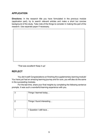 9
APPLICATION
Directions: In the research title you have formulated in the previous module
(application part), try to search relevant articles and make a short but concise
background of the study. Take note of the things to consider in making this part of the
research. Use separate paper if necessary.
“That was excellent! Keep it up!
REFLECT
You did it well! Congratulations on finishing the supplementary learning module!
You have just had an amazing learning journey and for sure, you will also do the same
in the succeeding modules.
For the last time, share your final insights by completing the following sentence
prompts. It was such a wonderful learning experience with you.
3 Things I learned today…
2 Things I found interesting…
1 1 Question I still have…
 