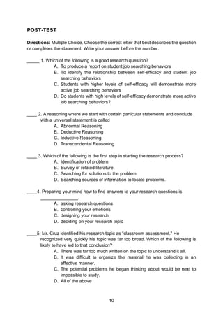 10
POST-TEST
Directions: Multiple Choice. Choose the correct letter that best describes the question
or completes the statement. Write your answer before the number.
_____ 1. Which of the following is a good research question?
A. To produce a report on student job searching behaviors
B. To identify the relationship between self-efficacy and student job
searching behaviors
C. Students with higher levels of self-efficacy will demonstrate more
active job searching behaviors
D. Do students with high levels of self-efficacy demonstrate more active
job searching behaviors?
____ 2. A reasoning where we start with certain particular statements and conclude
with a universal statement is called
A. Abnormal Reasoning
B. Deductive Reasoning
C. Inductive Reasoning
D. Transcendental Reasoning
____ 3. Which of the following is the first step in starting the research process?
A. Identification of problem
B. Survey of related literature
C. Searching for solutions to the problem
D. Searching sources of information to locate problems.
____4. Preparing your mind how to find answers to your research questions is
_______________.
A. asking research questions
B. controlling your emotions
C. designing your research
D. deciding on your research topic
____5. Mr. Cruz identified his research topic as "classroom assessment." He
recognized very quickly his topic was far too broad. Which of the following is
likely to have led to that conclusion?
A. There was far too much written on the topic to understand it all.
B. It was difficult to organize the material he was collecting in an
effective manner.
C. The potential problems he began thinking about would be next to
impossible to study.
D. All of the above
 