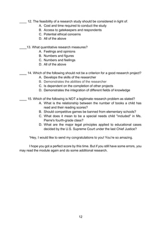 12
____ 12. The feasibility of a research study should be considered in light of:
A. Cost and time required to conduct the study
B. Access to gatekeepers and respondents
C. Potential ethical concerns
D. All of the above
____13. What quantitative research measures?
A. Feelings and opinions
B. Numbers and figures
C. Numbers and feelings
D. All of the above
____ 14. Which of the following should not be a criterion for a good research project?
A. Develops the skills of the researcher
B. Demonstrates the abilities of the researcher
C. Is dependent on the completion of other projects
D. Demonstrates the integration of different fields of knowledge
____ 15. Which of the following is NOT a legitimate research problem as stated?
A. What is the relationship between the number of books a child has
read and their reading scores?
B. Should competitive games be banned from elementary schools?
C. What does it mean to be a special needs child "included" in Ms.
Pierre's fourth-grade class?
D. What are the major legal principles applied to educational cases
decided by the U.S. Supreme Court under the last Chief Justice?
“Hey, I would like to send my congratulations to you! You’re so amazing.
I hope you got a perfect score by this time. But if you still have some errors, you
may read the module again and do some additional research.
 