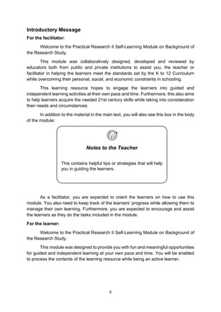 ii
Introductory Message
For the facilitator:
Welcome to the Practical Research II Self-Learning Module on Background of
the Research Study.
This module was collaboratively designed, developed and reviewed by
educators both from public and private institutions to assist you, the teacher or
facilitator in helping the learners meet the standards set by the K to 12 Curriculum
while overcoming their personal, social, and economic constraints in schooling.
This learning resource hopes to engage the learners into guided and
independent learning activities at their own pace and time. Furthermore, this also aims
to help learners acquire the needed 21st century skills while taking into consideration
their needs and circumstances.
In addition to the material in the main text, you will also see this box in the body
of the module:
As a facilitator, you are expected to orient the learners on how to use this
module. You also need to keep track of the learners' progress while allowing them to
manage their own learning. Furthermore, you are expected to encourage and assist
the learners as they do the tasks included in the module.
For the learner:
Welcome to the Practical Research II Self-Learning Module on Background of
the Research Study.
This module was designed to provide you with fun and meaningful opportunities
for guided and independent learning at your own pace and time. You will be enabled
to process the contents of the learning resource while being an active learner.
Notes to the Teacher
This contains helpful tips or strategies that will help
you in guiding the learners.
 