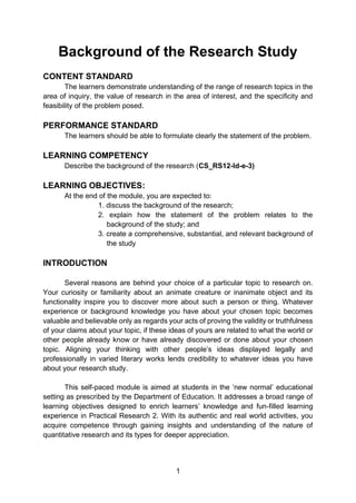 1
Background of the Research Study
CONTENT STANDARD
The learners demonstrate understanding of the range of research topics in the
area of inquiry, the value of research in the area of interest, and the specificity and
feasibility of the problem posed.
PERFORMANCE STANDARD
The learners should be able to formulate clearly the statement of the problem.
LEARNING COMPETENCY
Describe the background of the research (CS_RS12-Id-e-3)
LEARNING OBJECTIVES:
At the end of the module, you are expected to:
1. discuss the background of the research;
2. explain how the statement of the problem relates to the
background of the study; and
3. create a comprehensive, substantial, and relevant background of
the study
INTRODUCTION
Several reasons are behind your choice of a particular topic to research on.
Your curiosity or familiarity about an animate creature or inanimate object and its
functionality inspire you to discover more about such a person or thing. Whatever
experience or background knowledge you have about your chosen topic becomes
valuable and believable only as regards your acts of proving the validity or truthfulness
of your claims about your topic, if these ideas of yours are related to what the world or
other people already know or have already discovered or done about your chosen
topic. Aligning your thinking with other people’s ideas displayed legally and
professionally in varied literary works lends credibility to whatever ideas you have
about your research study.
This self-paced module is aimed at students in the ‘new normal’ educational
setting as prescribed by the Department of Education. It addresses a broad range of
learning objectives designed to enrich learners’ knowledge and fun-filled learning
experience in Practical Research 2. With its authentic and real world activities, you
acquire competence through gaining insights and understanding of the nature of
quantitative research and its types for deeper appreciation.
 
