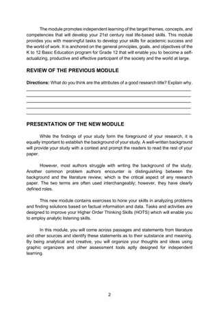 2
The module promotes independent learning of the target themes, concepts, and
competencies that will develop your 21st century real life-based skills. This module
provides you with meaningful tasks to develop your skills for academic success and
the world of work. It is anchored on the general principles, goals, and objectives of the
K to 12 Basic Education program for Grade 12 that will enable you to become a self-
actualizing, productive and effective participant of the society and the world at large.
REVIEW OF THE PREVIOUS MODULE
Directions: What do you think are the attributes of a good research title? Explain why.
___________________________________________________________________
___________________________________________________________________
___________________________________________________________________
___________________________________________________________________
___________________________________________________________________
PRESENTATION OF THE NEW MODULE
While the findings of your study form the foreground of your research, it is
equally important to establish the background of your study. A well-written background
will provide your study with a context and prompt the readers to read the rest of your
paper.
However, most authors struggle with writing the background of the study.
Another common problem authors encounter is distinguishing between the
background and the literature review, which is the critical aspect of any research
paper. The two terms are often used interchangeably; however, they have clearly
defined roles.
This new module contains exercises to hone your skills in analyzing problems
and finding solutions based on factual information and data. Tasks and activities are
designed to improve your Higher Order Thinking Skills (HOTS) which will enable you
to employ analytic listening skills.
In this module, you will come across passages and statements from literature
and other sources and identify these statements as to their substance and meaning.
By being analytical and creative, you will organize your thoughts and ideas using
graphic organizers and other assessment tools aptly designed for independent
learning.
 