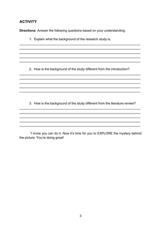 3
ACTIVITY
Directions: Answer the following questions based on your understanding.
1. Explain what the background of the research study is.
___________________________________________________________________
___________________________________________________________________
___________________________________________________________________
___________________________________________________________________
___________________________________________________________________
2. How is the background of the study different from the introduction?
___________________________________________________________________
___________________________________________________________________
___________________________________________________________________
___________________________________________________________________
___________________________________________________________________
3. How is the background of the study different from the literature review?
___________________________________________________________________
___________________________________________________________________
___________________________________________________________________
___________________________________________________________________
___________________________________________________________________
“I know you can do it. Now it’s time for you to EXPLORE the mystery behind
the picture. You’re doing great!
 