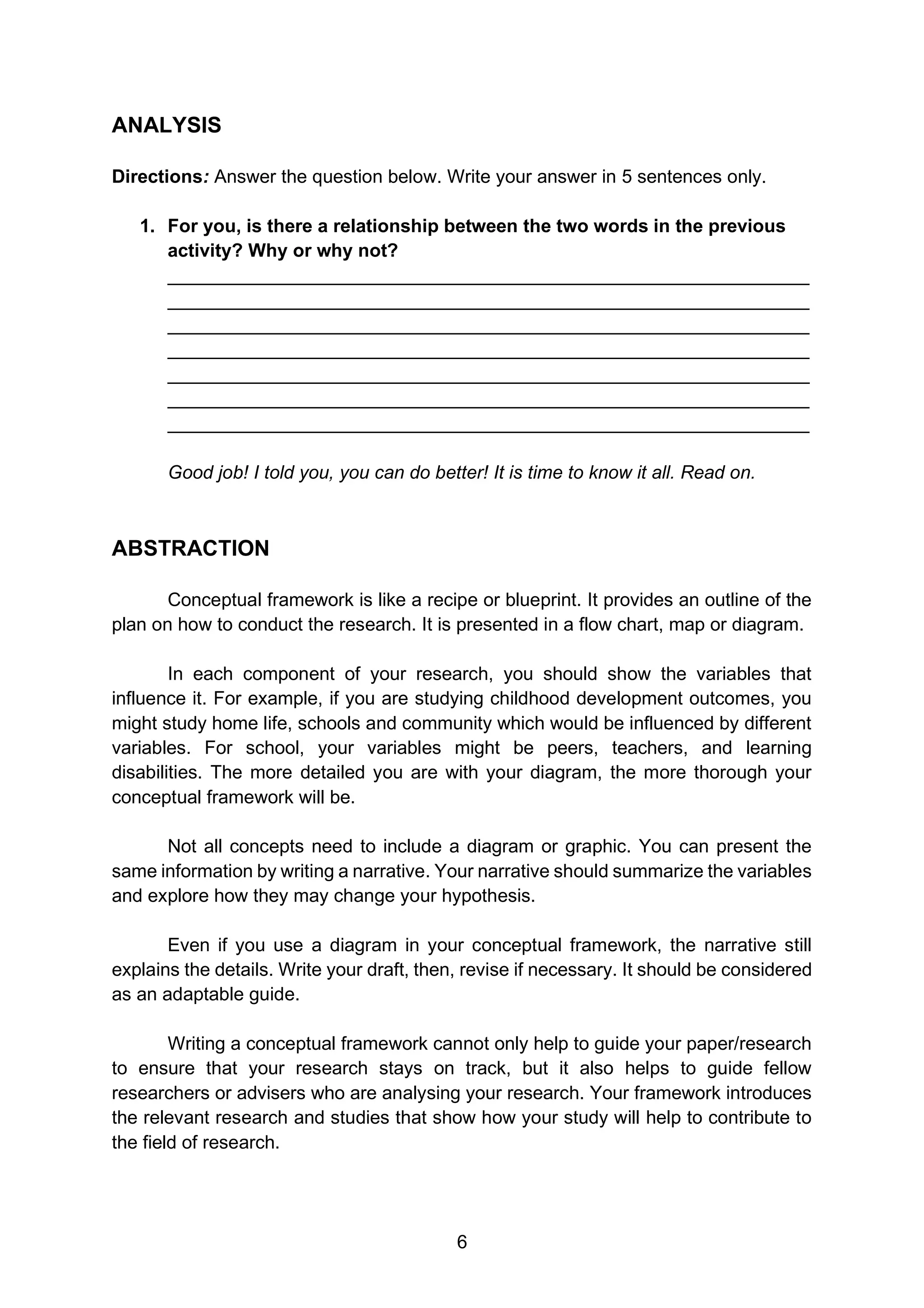 6
ANALYSIS
Directions: Answer the question below. Write your answer in 5 sentences only.
1. For you, is there a relationship between the two words in the previous
activity? Why or why not?
______________________________________________________________
______________________________________________________________
______________________________________________________________
______________________________________________________________
______________________________________________________________
______________________________________________________________
______________________________________________________________
Good job! I told you, you can do better! It is time to know it all. Read on.
ABSTRACTION
Conceptual framework is like a recipe or blueprint. It provides an outline of the
plan on how to conduct the research. It is presented in a flow chart, map or diagram.
In each component of your research, you should show the variables that
influence it. For example, if you are studying childhood development outcomes, you
might study home life, schools and community which would be influenced by different
variables. For school, your variables might be peers, teachers, and learning
disabilities. The more detailed you are with your diagram, the more thorough your
conceptual framework will be.
Not all concepts need to include a diagram or graphic. You can present the
same information by writing a narrative. Your narrative should summarize the variables
and explore how they may change your hypothesis.
Even if you use a diagram in your conceptual framework, the narrative still
explains the details. Write your draft, then, revise if necessary. It should be considered
as an adaptable guide.
Writing a conceptual framework cannot only help to guide your paper/research
to ensure that your research stays on track, but it also helps to guide fellow
researchers or advisers who are analysing your research. Your framework introduces
the relevant research and studies that show how your study will help to contribute to
the field of research.
 