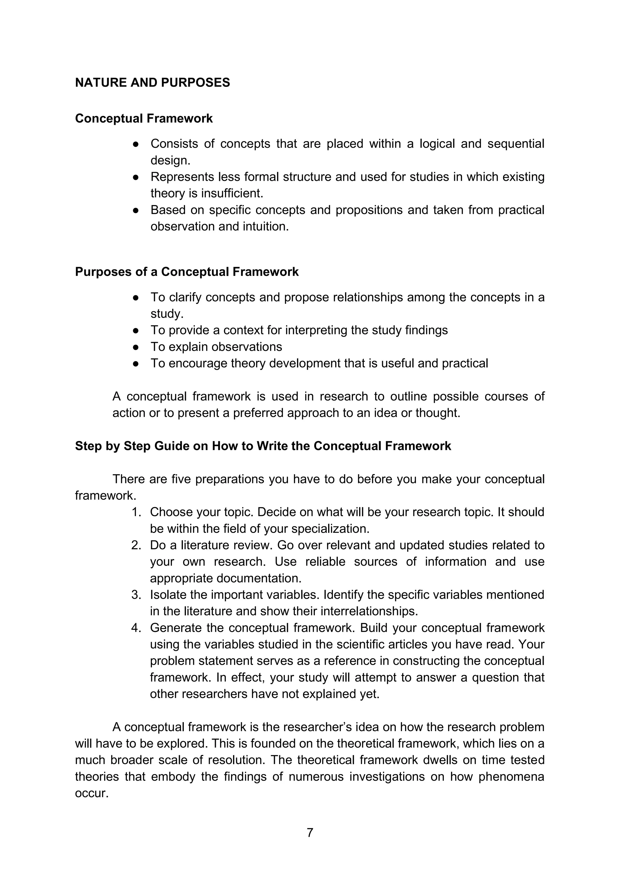 7
NATURE AND PURPOSES
Conceptual Framework
● Consists of concepts that are placed within a logical and sequential
design.
● Represents less formal structure and used for studies in which existing
theory is insufficient.
● Based on specific concepts and propositions and taken from practical
observation and intuition.
Purposes of a Conceptual Framework
● To clarify concepts and propose relationships among the concepts in a
study.
● To provide a context for interpreting the study findings
● To explain observations
● To encourage theory development that is useful and practical
A conceptual framework is used in research to outline possible courses of
action or to present a preferred approach to an idea or thought.
Step by Step Guide on How to Write the Conceptual Framework
There are five preparations you have to do before you make your conceptual
framework.
1. Choose your topic. Decide on what will be your research topic. It should
be within the field of your specialization.
2. Do a literature review. Go over relevant and updated studies related to
your own research. Use reliable sources of information and use
appropriate documentation.
3. Isolate the important variables. Identify the specific variables mentioned
in the literature and show their interrelationships.
4. Generate the conceptual framework. Build your conceptual framework
using the variables studied in the scientific articles you have read. Your
problem statement serves as a reference in constructing the conceptual
framework. In effect, your study will attempt to answer a question that
other researchers have not explained yet.
A conceptual framework is the researcher’s idea on how the research problem
will have to be explored. This is founded on the theoretical framework, which lies on a
much broader scale of resolution. The theoretical framework dwells on time tested
theories that embody the findings of numerous investigations on how phenomena
occur.
 