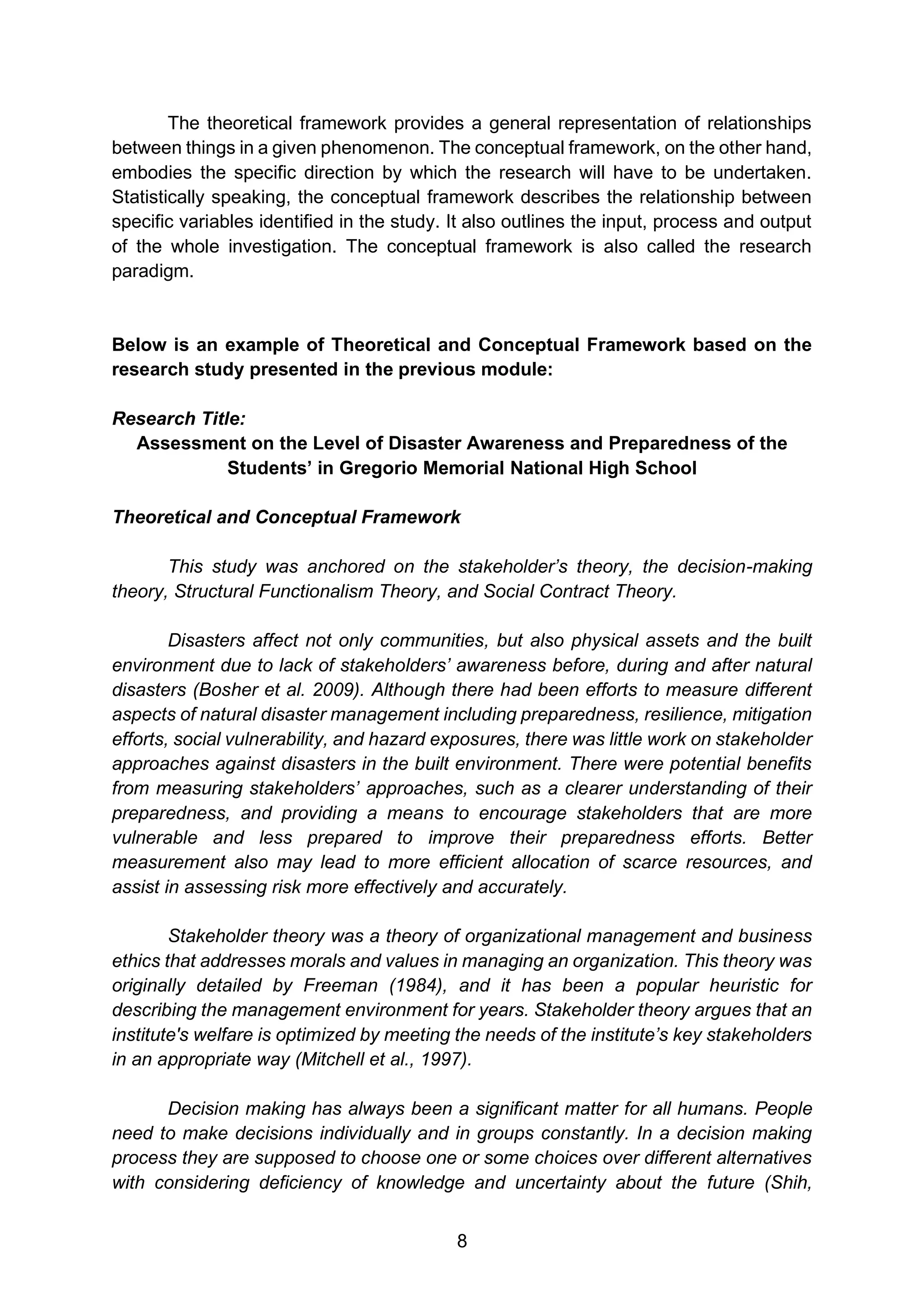 8
The theoretical framework provides a general representation of relationships
between things in a given phenomenon. The conceptual framework, on the other hand,
embodies the specific direction by which the research will have to be undertaken.
Statistically speaking, the conceptual framework describes the relationship between
specific variables identified in the study. It also outlines the input, process and output
of the whole investigation. The conceptual framework is also called the research
paradigm.
Below is an example of Theoretical and Conceptual Framework based on the
research study presented in the previous module:
Research Title:
Assessment on the Level of Disaster Awareness and Preparedness of the
Students’ in Gregorio Memorial National High School
Theoretical and Conceptual Framework
This study was anchored on the stakeholder’s theory, the decision-making
theory, Structural Functionalism Theory, and Social Contract Theory.
Disasters affect not only communities, but also physical assets and the built
environment due to lack of stakeholders’ awareness before, during and after natural
disasters (Bosher et al. 2009). Although there had been efforts to measure different
aspects of natural disaster management including preparedness, resilience, mitigation
efforts, social vulnerability, and hazard exposures, there was little work on stakeholder
approaches against disasters in the built environment. There were potential benefits
from measuring stakeholders’ approaches, such as a clearer understanding of their
preparedness, and providing a means to encourage stakeholders that are more
vulnerable and less prepared to improve their preparedness efforts. Better
measurement also may lead to more efficient allocation of scarce resources, and
assist in assessing risk more effectively and accurately.
Stakeholder theory was a theory of organizational management and business
ethics that addresses morals and values in managing an organization. This theory was
originally detailed by Freeman (1984), and it has been a popular heuristic for
describing the management environment for years. Stakeholder theory argues that an
institute's welfare is optimized by meeting the needs of the institute’s key stakeholders
in an appropriate way (Mitchell et al., 1997).
Decision making has always been a significant matter for all humans. People
need to make decisions individually and in groups constantly. In a decision making
process they are supposed to choose one or some choices over different alternatives
with considering deficiency of knowledge and uncertainty about the future (Shih,
 