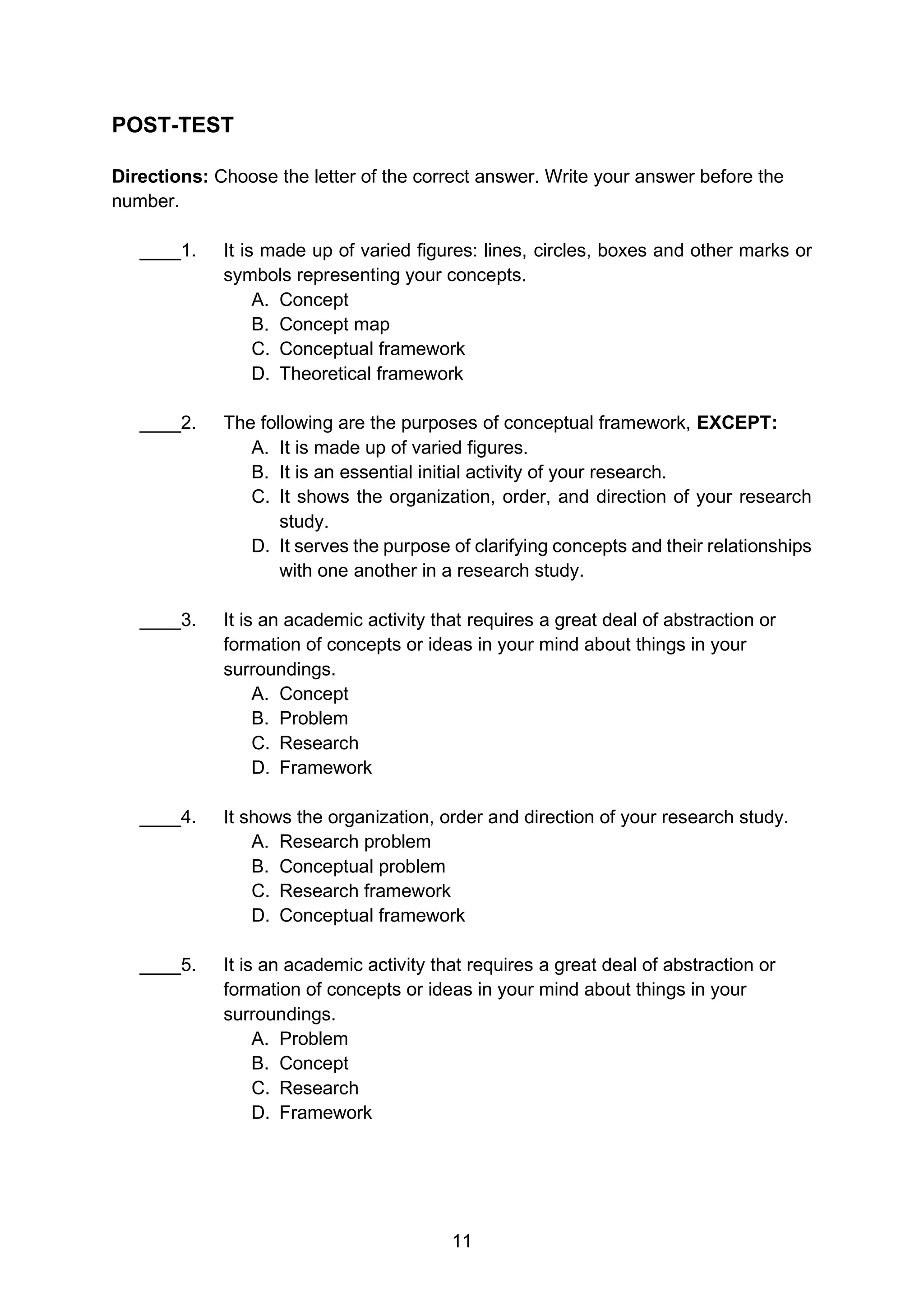 11
POST-TEST
Directions: Choose the letter of the correct answer. Write your answer before the
number.
____1. It is made up of varied figures: lines, circles, boxes and other marks or
symbols representing your concepts.
A. Concept
B. Concept map
C. Conceptual framework
D. Theoretical framework
____2. The following are the purposes of conceptual framework, EXCEPT:
A. It is made up of varied figures.
B. It is an essential initial activity of your research.
C. It shows the organization, order, and direction of your research
study.
D. It serves the purpose of clarifying concepts and their relationships
with one another in a research study.
____3. It is an academic activity that requires a great deal of abstraction or
formation of concepts or ideas in your mind about things in your
surroundings.
A. Concept
B. Problem
C. Research
D. Framework
____4. It shows the organization, order and direction of your research study.
A. Research problem
B. Conceptual problem
C. Research framework
D. Conceptual framework
____5. It is an academic activity that requires a great deal of abstraction or
formation of concepts or ideas in your mind about things in your
surroundings.
A. Problem
B. Concept
C. Research
D. Framework
 