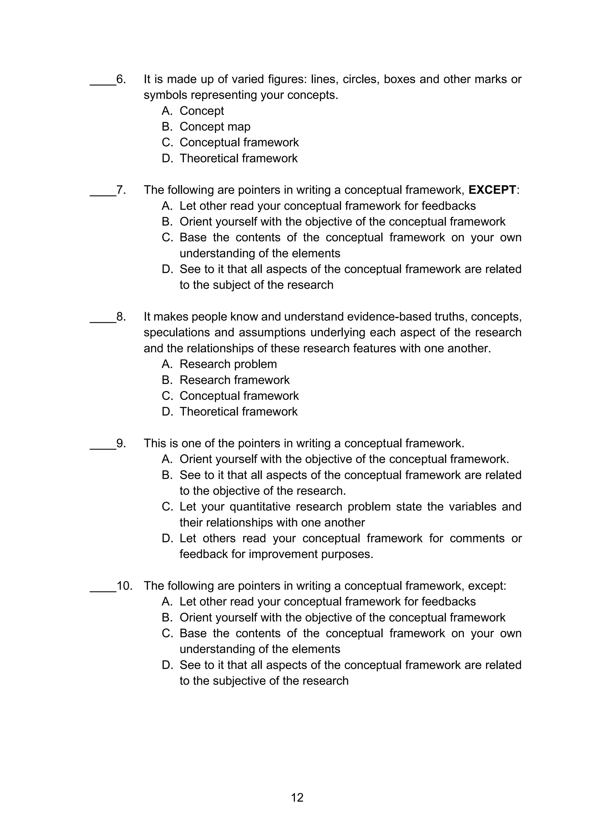 12
____6. It is made up of varied figures: lines, circles, boxes and other marks or
symbols representing your concepts.
A. Concept
B. Concept map
C. Conceptual framework
D. Theoretical framework
____7. The following are pointers in writing a conceptual framework, EXCEPT:
A. Let other read your conceptual framework for feedbacks
B. Orient yourself with the objective of the conceptual framework
C. Base the contents of the conceptual framework on your own
understanding of the elements
D. See to it that all aspects of the conceptual framework are related
to the subject of the research
____8. It makes people know and understand evidence-based truths, concepts,
speculations and assumptions underlying each aspect of the research
and the relationships of these research features with one another.
A. Research problem
B. Research framework
C. Conceptual framework
D. Theoretical framework
____9. This is one of the pointers in writing a conceptual framework.
A. Orient yourself with the objective of the conceptual framework.
B. See to it that all aspects of the conceptual framework are related
to the objective of the research.
C. Let your quantitative research problem state the variables and
their relationships with one another
D. Let others read your conceptual framework for comments or
feedback for improvement purposes.
____10. The following are pointers in writing a conceptual framework, except:
A. Let other read your conceptual framework for feedbacks
B. Orient yourself with the objective of the conceptual framework
C. Base the contents of the conceptual framework on your own
understanding of the elements
D. See to it that all aspects of the conceptual framework are related
to the subjective of the research
 