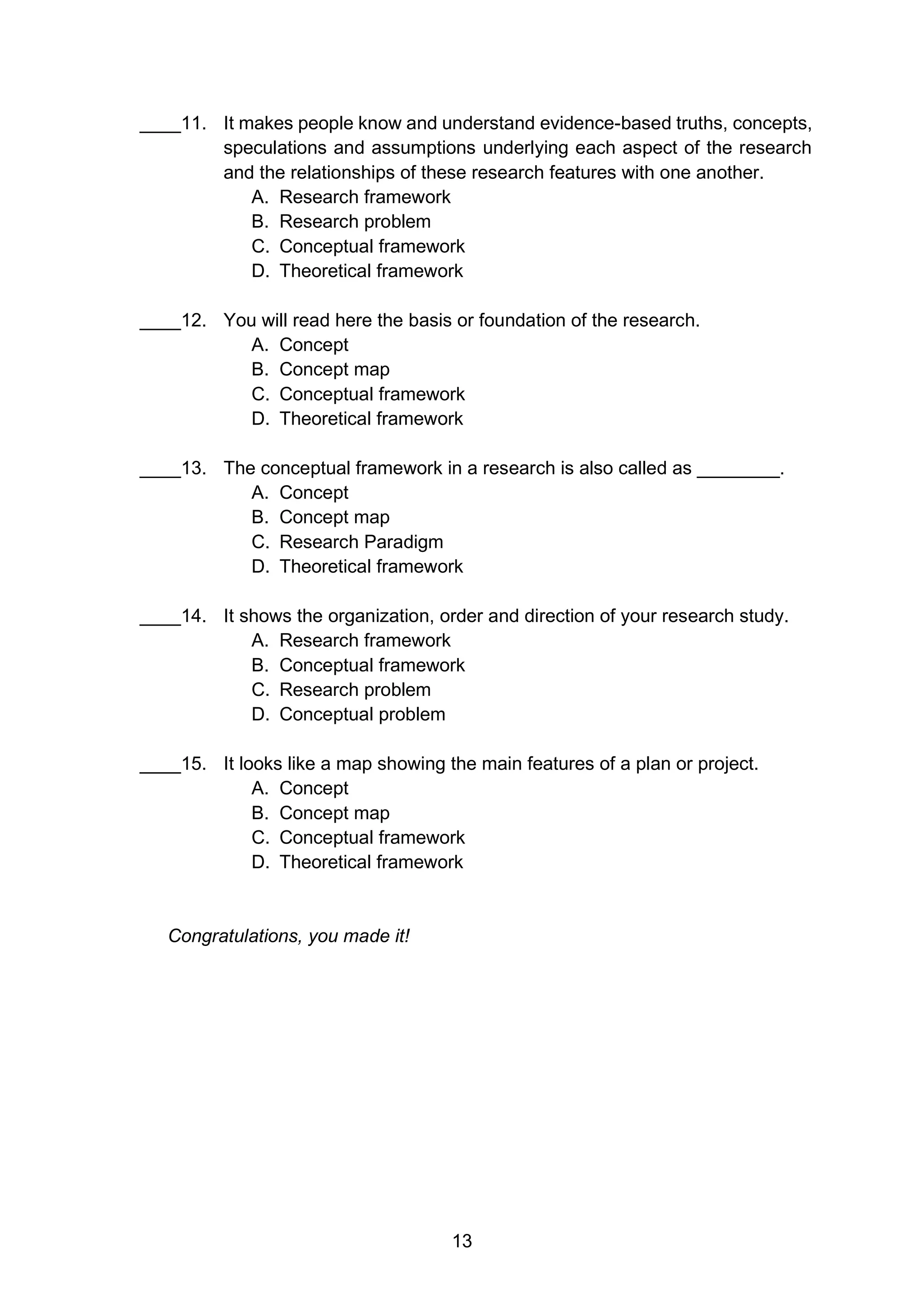 13
____11. It makes people know and understand evidence-based truths, concepts,
speculations and assumptions underlying each aspect of the research
and the relationships of these research features with one another.
A. Research framework
B. Research problem
C. Conceptual framework
D. Theoretical framework
____12. You will read here the basis or foundation of the research.
A. Concept
B. Concept map
C. Conceptual framework
D. Theoretical framework
____13. The conceptual framework in a research is also called as ________.
A. Concept
B. Concept map
C. Research Paradigm
D. Theoretical framework
____14. It shows the organization, order and direction of your research study.
A. Research framework
B. Conceptual framework
C. Research problem
D. Conceptual problem
____15. It looks like a map showing the main features of a plan or project.
A. Concept
B. Concept map
C. Conceptual framework
D. Theoretical framework
Congratulations, you made it!
 