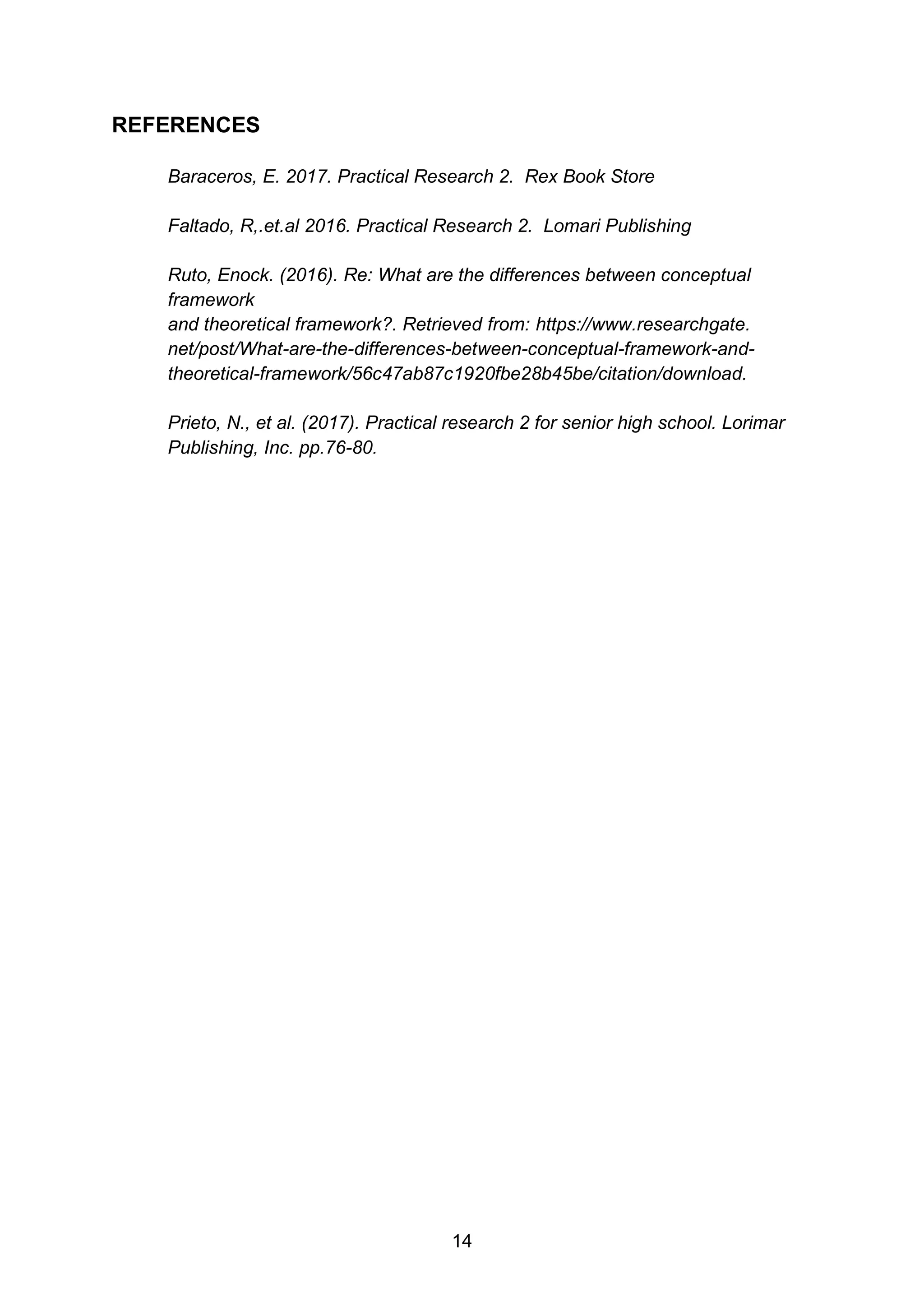14
REFERENCES
Baraceros, E. 2017. Practical Research 2. Rex Book Store
Faltado, R,.et.al 2016. Practical Research 2. Lomari Publishing
Ruto, Enock. (2016). Re: What are the differences between conceptual
framework
and theoretical framework?. Retrieved from: https://www.researchgate.
net/post/What-are-the-differences-between-conceptual-framework-and-
theoretical-framework/56c47ab87c1920fbe28b45be/citation/download.
Prieto, N., et al. (2017). Practical research 2 for senior high school. Lorimar
Publishing, Inc. pp.76-80.
 