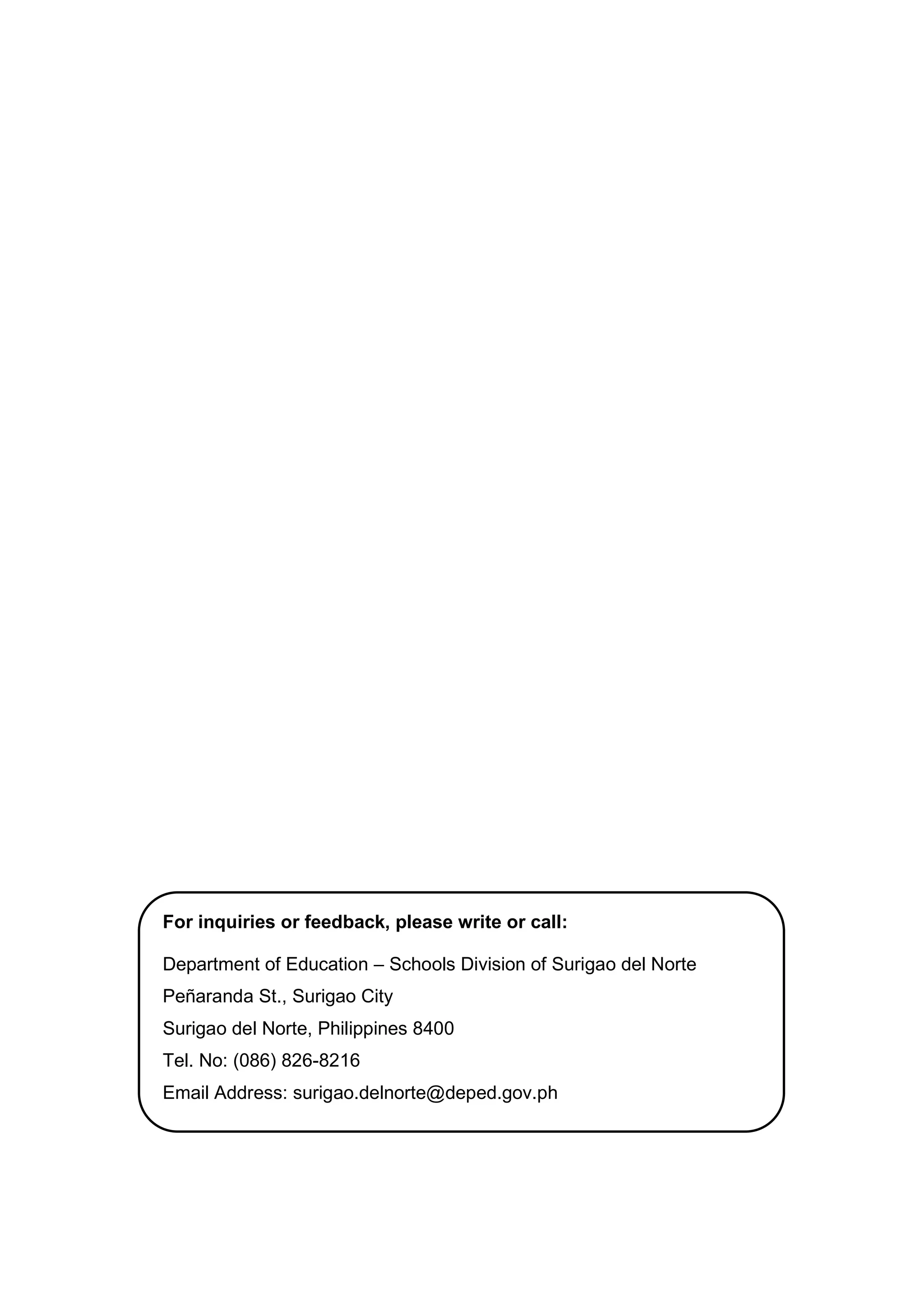 15
For inquiries or feedback, please write or call:
Department of Education – Schools Division of Surigao del Norte
Peñaranda St., Surigao City
Surigao del Norte, Philippines 8400
Tel. No: (086) 826-8216
Email Address: surigao.delnorte@deped.gov.ph
 