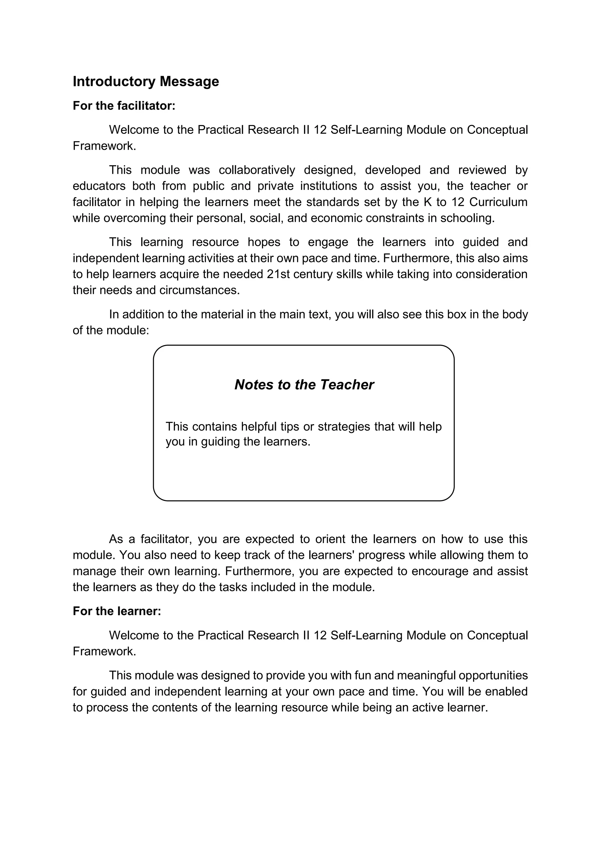 1
Introductory Message
For the facilitator:
Welcome to the Practical Research II 12 Self-Learning Module on Conceptual
Framework.
This module was collaboratively designed, developed and reviewed by
educators both from public and private institutions to assist you, the teacher or
facilitator in helping the learners meet the standards set by the K to 12 Curriculum
while overcoming their personal, social, and economic constraints in schooling.
This learning resource hopes to engage the learners into guided and
independent learning activities at their own pace and time. Furthermore, this also aims
to help learners acquire the needed 21st century skills while taking into consideration
their needs and circumstances.
In addition to the material in the main text, you will also see this box in the body
of the module:
As a facilitator, you are expected to orient the learners on how to use this
module. You also need to keep track of the learners' progress while allowing them to
manage their own learning. Furthermore, you are expected to encourage and assist
the learners as they do the tasks included in the module.
For the learner:
Welcome to the Practical Research II 12 Self-Learning Module on Conceptual
Framework.
This module was designed to provide you with fun and meaningful opportunities
for guided and independent learning at your own pace and time. You will be enabled
to process the contents of the learning resource while being an active learner.
Notes to the Teacher
This contains helpful tips or strategies that will help
you in guiding the learners.
 