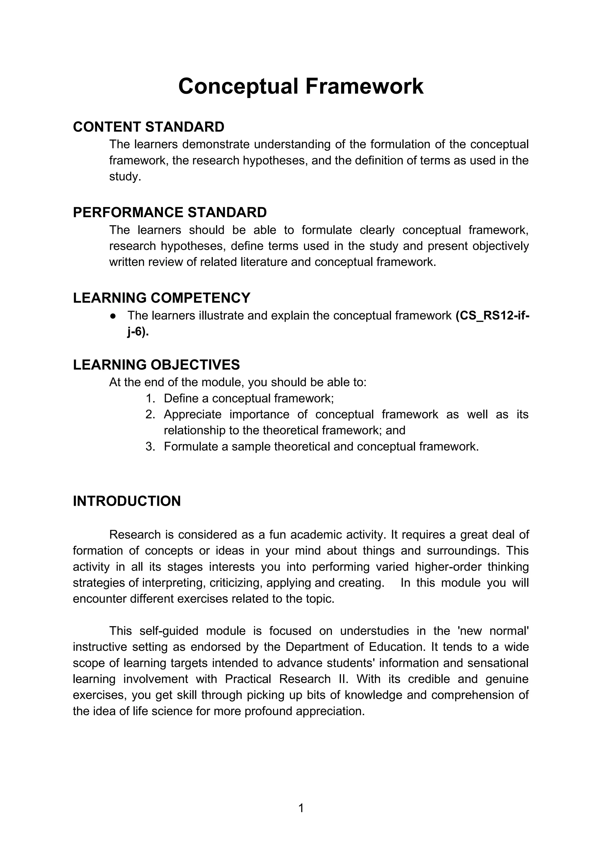 1
Conceptual Framework
CONTENT STANDARD
The learners demonstrate understanding of the formulation of the conceptual
framework, the research hypotheses, and the definition of terms as used in the
study.
PERFORMANCE STANDARD
The learners should be able to formulate clearly conceptual framework,
research hypotheses, define terms used in the study and present objectively
written review of related literature and conceptual framework.
LEARNING COMPETENCY
● The learners illustrate and explain the conceptual framework (CS_RS12-if-
j-6).
LEARNING OBJECTIVES
At the end of the module, you should be able to:
1. Define a conceptual framework;
2. Appreciate importance of conceptual framework as well as its
relationship to the theoretical framework; and
3. Formulate a sample theoretical and conceptual framework.
INTRODUCTION
Research is considered as a fun academic activity. It requires a great deal of
formation of concepts or ideas in your mind about things and surroundings. This
activity in all its stages interests you into performing varied higher-order thinking
strategies of interpreting, criticizing, applying and creating. In this module you will
encounter different exercises related to the topic.
This self-guided module is focused on understudies in the 'new normal'
instructive setting as endorsed by the Department of Education. It tends to a wide
scope of learning targets intended to advance students' information and sensational
learning involvement with Practical Research II. With its credible and genuine
exercises, you get skill through picking up bits of knowledge and comprehension of
the idea of life science for more profound appreciation.
 