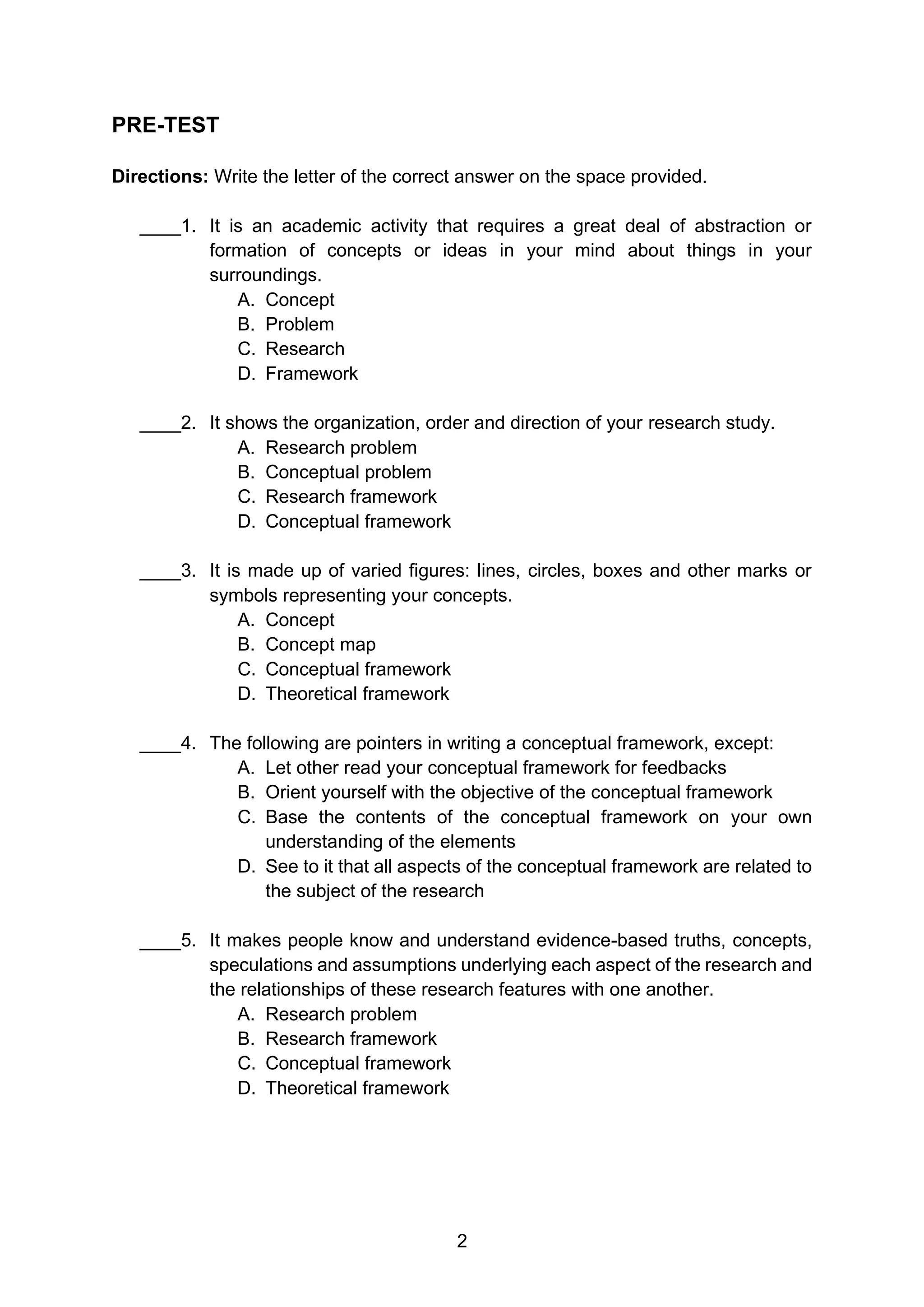 2
PRE-TEST
Directions: Write the letter of the correct answer on the space provided.
____1. It is an academic activity that requires a great deal of abstraction or
formation of concepts or ideas in your mind about things in your
surroundings.
A. Concept
B. Problem
C. Research
D. Framework
____2. It shows the organization, order and direction of your research study.
A. Research problem
B. Conceptual problem
C. Research framework
D. Conceptual framework
____3. It is made up of varied figures: lines, circles, boxes and other marks or
symbols representing your concepts.
A. Concept
B. Concept map
C. Conceptual framework
D. Theoretical framework
____4. The following are pointers in writing a conceptual framework, except:
A. Let other read your conceptual framework for feedbacks
B. Orient yourself with the objective of the conceptual framework
C. Base the contents of the conceptual framework on your own
understanding of the elements
D. See to it that all aspects of the conceptual framework are related to
the subject of the research
____5. It makes people know and understand evidence-based truths, concepts,
speculations and assumptions underlying each aspect of the research and
the relationships of these research features with one another.
A. Research problem
B. Research framework
C. Conceptual framework
D. Theoretical framework
 