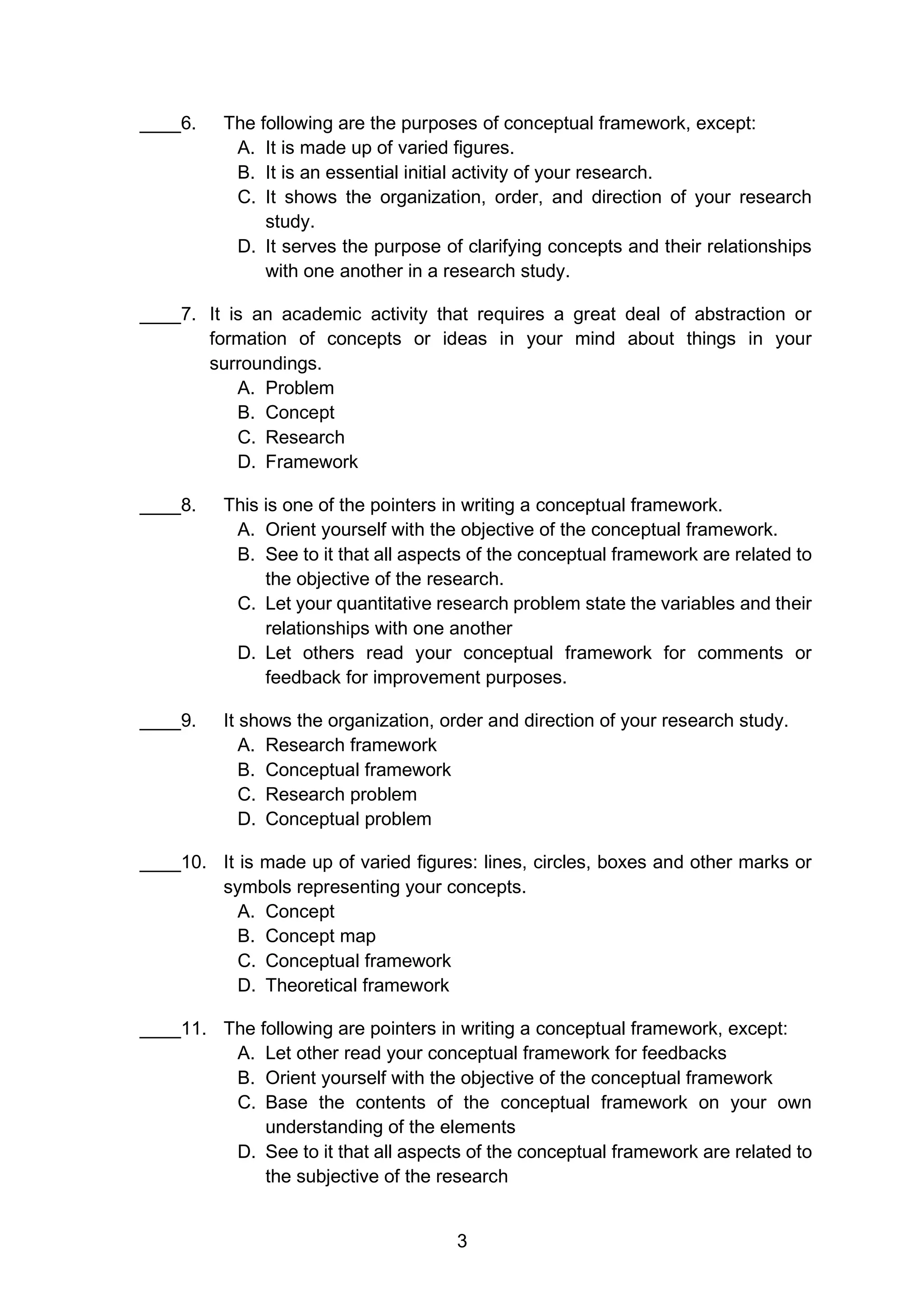 3
____6. The following are the purposes of conceptual framework, except:
A. It is made up of varied figures.
B. It is an essential initial activity of your research.
C. It shows the organization, order, and direction of your research
study.
D. It serves the purpose of clarifying concepts and their relationships
with one another in a research study.
____7. It is an academic activity that requires a great deal of abstraction or
formation of concepts or ideas in your mind about things in your
surroundings.
A. Problem
B. Concept
C. Research
D. Framework
____8. This is one of the pointers in writing a conceptual framework.
A. Orient yourself with the objective of the conceptual framework.
B. See to it that all aspects of the conceptual framework are related to
the objective of the research.
C. Let your quantitative research problem state the variables and their
relationships with one another
D. Let others read your conceptual framework for comments or
feedback for improvement purposes.
____9. It shows the organization, order and direction of your research study.
A. Research framework
B. Conceptual framework
C. Research problem
D. Conceptual problem
____10. It is made up of varied figures: lines, circles, boxes and other marks or
symbols representing your concepts.
A. Concept
B. Concept map
C. Conceptual framework
D. Theoretical framework
____11. The following are pointers in writing a conceptual framework, except:
A. Let other read your conceptual framework for feedbacks
B. Orient yourself with the objective of the conceptual framework
C. Base the contents of the conceptual framework on your own
understanding of the elements
D. See to it that all aspects of the conceptual framework are related to
the subjective of the research
 