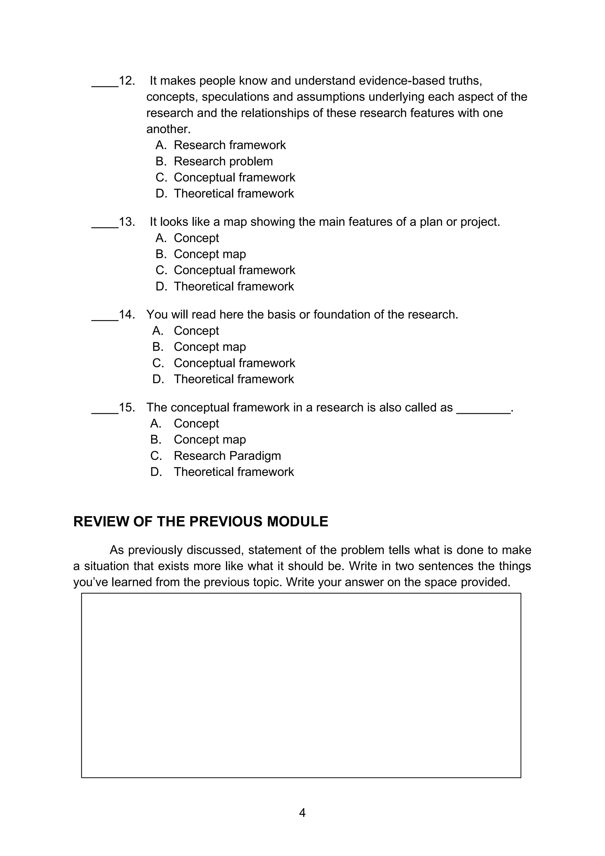 4
____12. It makes people know and understand evidence-based truths,
concepts, speculations and assumptions underlying each aspect of the
research and the relationships of these research features with one
another.
A. Research framework
B. Research problem
C. Conceptual framework
D. Theoretical framework
____13. It looks like a map showing the main features of a plan or project.
A. Concept
B. Concept map
C. Conceptual framework
D. Theoretical framework
____14. You will read here the basis or foundation of the research.
A. Concept
B. Concept map
C. Conceptual framework
D. Theoretical framework
____15. The conceptual framework in a research is also called as ________.
A. Concept
B. Concept map
C. Research Paradigm
D. Theoretical framework
REVIEW OF THE PREVIOUS MODULE
As previously discussed, statement of the problem tells what is done to make
a situation that exists more like what it should be. Write in two sentences the things
you’ve learned from the previous topic. Write your answer on the space provided.
 