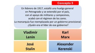 Concepto 5
En febrero de 1917, estalló una huelga general
en Petrogrado y se extendió por el país,
con el apoyo de militares y campesinos,
acabó con el régimen de los zares.
La monarquía fue reemplazada por un gobierno provisional.
¿Quién era el líder de ese gobierno?
Vladimir
Lenin
Karl
Marx
José
Stalin
Alexander
Kerenski
 