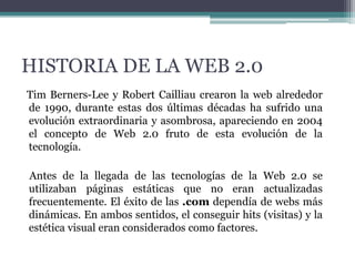 HISTORIA DE LA WEB 2.0
Tim Berners-Lee y Robert Cailliau crearon la web alrededor
de 1990, durante estas dos últimas décadas ha sufrido una
evolución extraordinaria y asombrosa, apareciendo en 2004
el concepto de Web 2.0 fruto de esta evolución de la
tecnología.

Antes de la llegada de las tecnologías de la Web 2.0 se
utilizaban páginas estáticas que no eran actualizadas
frecuentemente. El éxito de las .com dependía de webs más
dinámicas. En ambos sentidos, el conseguir hits (visitas) y la
estética visual eran considerados como factores.

 